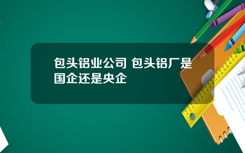 包头铝业公司 包头铝厂是国企还是央企
